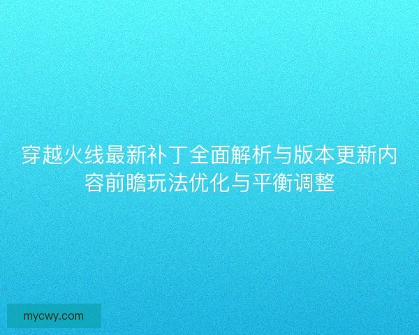 穿越火线最新补丁全面解析与版本更新内容前瞻玩法优化与平衡调整