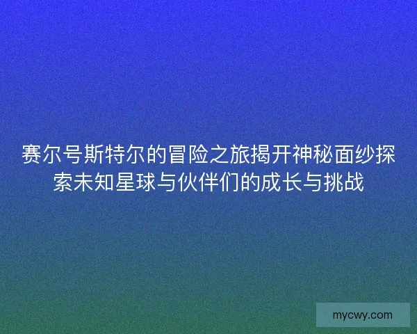 赛尔号斯特尔的冒险之旅揭开神秘面纱探索未知星球与伙伴们的成长与挑战