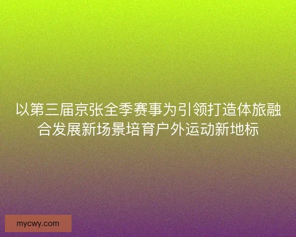 以第三届京张全季赛事为引领打造体旅融合发展新场景培育户外运动新地标